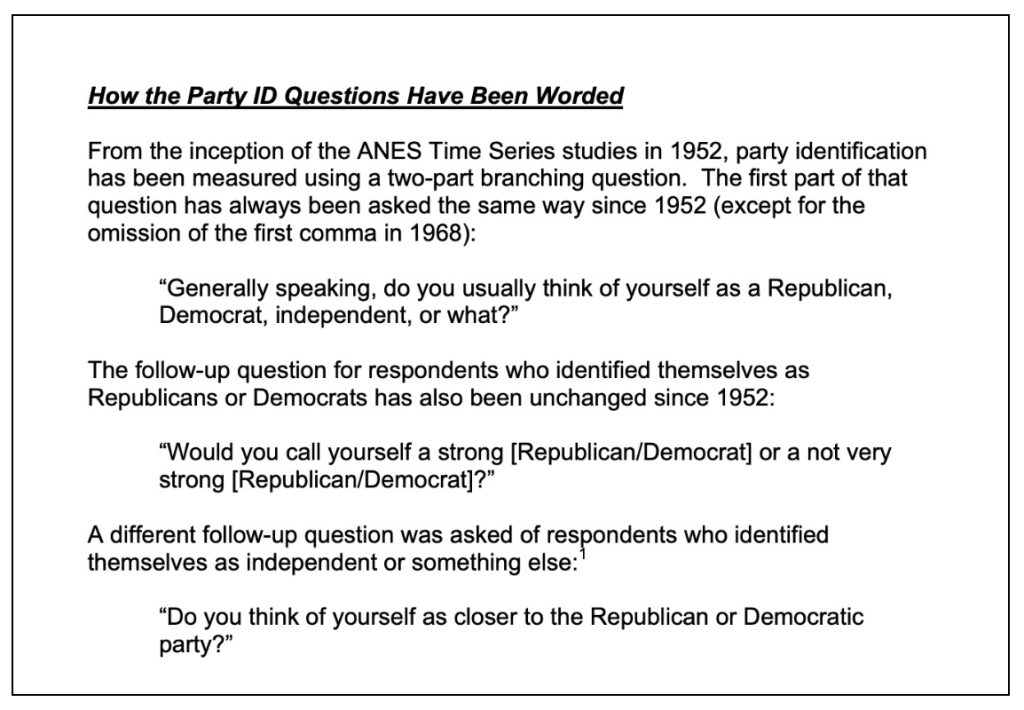 How party ID questions have been worded: Since 1952, party identification has been measured using a two-part branching question. (1) Generally speaking, do you usually think of yourself as a Republican, Democrat, independent, or what?" For those identifying as R or D, the follow-up question is: "Would you call yourself a strong Republican/Democrat or a not very strong Republican/Democrat?" for those identifying as independent/other: "Do you think of yourself as closer to the Republican or Democratic party?"