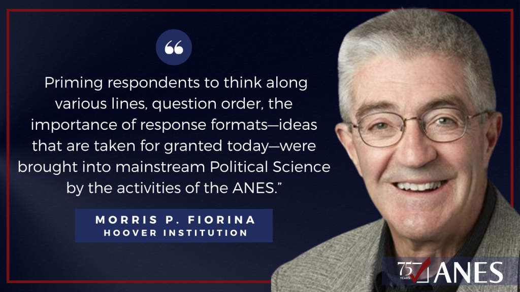 Morris Fiorina: Priming respondents to think along various lines, question order, the importance of response formats—ideas that are taken for granted today—were brought into mainstream Political Science by the activities of the ANES.” 