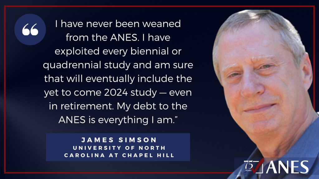 James Simson: I have never been weaned from the ANES. I have exploited every biennial or quadrennial study and am sure that will eventually include the yet to come 2024 study — even in retirement. My debt to the ANES is everything I am.” 