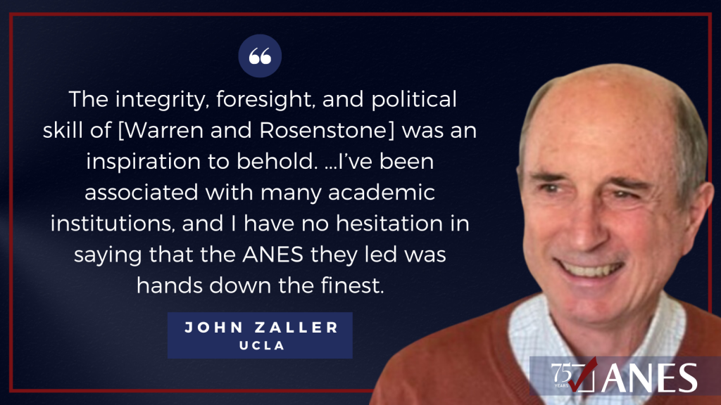 John Zaller: The integrity, foresight, and political skill of these two leaders was an inspiration to behold. Near the end of my career now, I’ve been associated with many academic institutions, and I have no hesitation in saying that the ANES they led was hands down the finest. 
