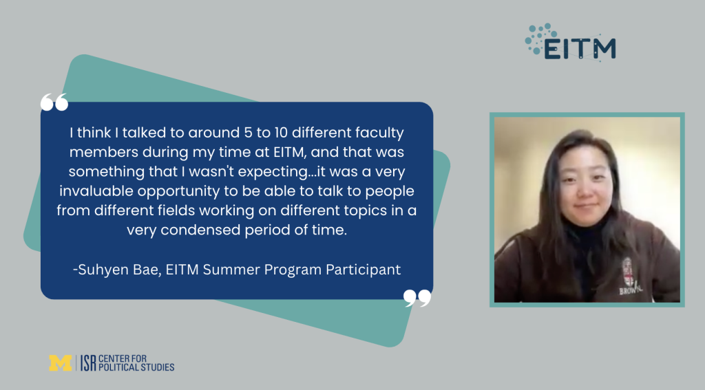 I think I talked to around 5 to 10 different faculty members during my time at EITM, and that was something that I wasn't expecting...it was a very invaluable opportunity to be able to talk to people from different fields working on different topics in a very condensed period of time. -Suhyen Bae, EITM Summer Program Participant