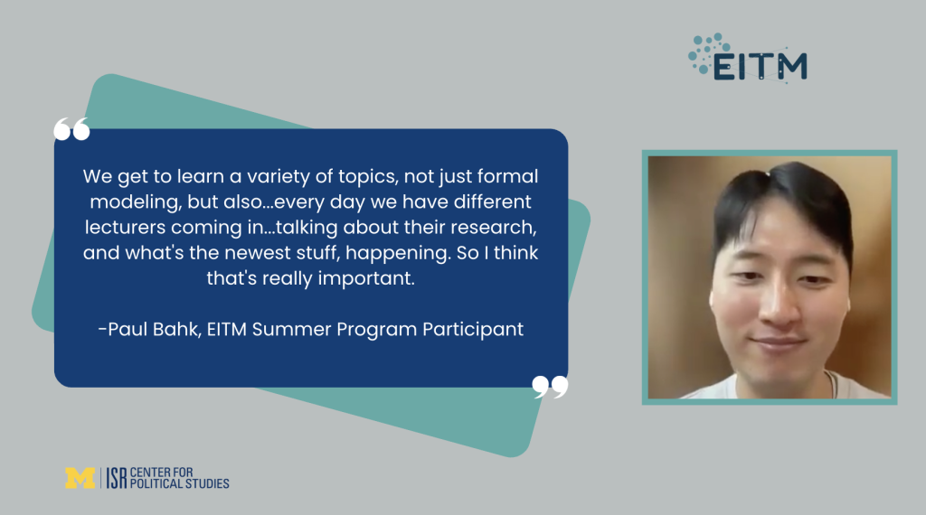 We get to learn a variety of topics, not just formal modeling, but also...every day we have different lecturers coming in...talking about their research, and what's the newest stuff, happening. So I think that's really important. -Paul Bahk, EITM Summer Program Participant